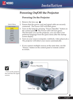 Page 1111
... English
Powering On the Projector
1.  Remove the lens cap. 
2.  Ensure that the power cord and signal cable are securely 
connected.  The Power LED will ﬂash green.
3.  Turn on the lamp by pressing “Power/Standby” button on 
the control panel.  The Power LED will turn green.
The ﬁrst time you use the projector, you can select your 
preferred language from the quick menu after the startup 
screen display.
4.  Turn on your source (computer, notebook, video player,etc.).  
The projector will detect...