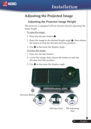 Page 131
2
3
3
13
... English
Installation
Adjusting the Projected Image
Adjusting the Projector Image Height
Tilt Adjusting 
Feet Elevator Foot
23
Elevator Button
The projector is equipped with an elevator foot for adjusting the 
image height.
  To raise the image:
1.  Press the elevator button 
.
2.  Raise the image to the desired height angle  , then release  
  the button to lock the elevator foot into position.
3.  Use   to ﬁne-tune the display angle. 
  To lower the image:
1.  Press the elevator button....