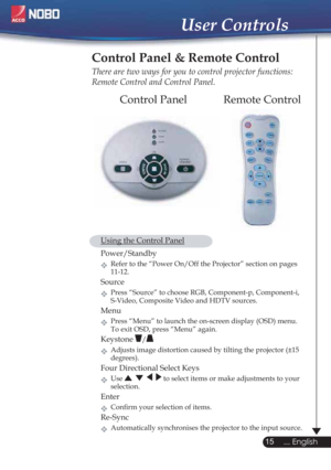 Page 1515
... English
User Controls
Remote Control Control Panel
Control Panel & Remote Control
There are two ways for you to control projector functions: 
Remote Control and Control Panel.
  Using the Control Panel
 Power/Standby  
Refer to the “Power On/Off the Projector” section on pages
   11-12.
Source
Press “Source” to choose RGB, Component-p, Component-i,
    S-Video, Composite Video and HDTV sources.
Menu
Press “Menu” to launch the on-screen display (OSD) menu.
    To exit OSD, press “Menu” again....