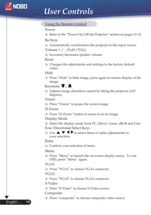 Page 1616
English ...
User Controls
  Using the Remote Control
 Power  
Refer to the “Power On/Off the Projector” section on pages 11-12.  
 Re-Sync
Automatically synchronises the projector to the input source.
  Volume + / - (Vol+/Vol-)
Increases/decreases speaker volume.
 Reset
Changes the adjustments and settings to the factory default
   value.
Hide
Press “Hide” to hide image, press again to restore display of the
   image.
 Keystone  / 
Adjusts image distortion caused by tilting the projector (±15...