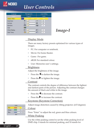 Page 2020
English ...
User Controls
Image-I
 Display Mode
There are many factory presets optimised for various types of  
 images.  
   PC: For computer or notebook.
   Movie: For home theater.
Game : For game.
   sRGB: For standard colour.
   User: Memorise user ’s settings.
 Brightness
Adjust the brightness of the image.
Press the 
 to darken the image.
Press the 
 to lighten the image.
 Contrast
The contrast controls the degree of difference between the lightest  
  and darkest parts of the picture....