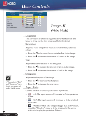 Page 24User Controls
Image-II
(Video Mode)
 Degamma
  This allows you to choose a degamma table that has been ﬁne- 
  tuned to bring out the best image quality for the input.
 Saturation
Adjusts a video image from black and white to fully saturated  
 colour.
  Press the 
 to decrease the amount of colour in the image.
Press the 
 to increase the amount of colour in the image. 
 Ti n t  
Adjusts the colour balance of red and green.
Press the 
 to increase the amount of green in the image.
Press the 
 to...