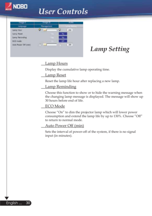 Page 30 Lamp Hours
Display the cumulative lamp operating time.
 Lamp Reset
Reset the lamp life hour after replacing a new lamp. 
 Lamp Reminding
Choose this function to show or to hide the warning message when 
the changing lamp message is displayed. The message will show up 
30 hours before end of life.
 ECO Mode
Choose “On” to dim the projector lamp which will lower power 
consumption and extend the lamp life by up to 130%. Choose ”Off” 
to return to normal mode.
  Auto Power Off (min)
Sets the interval of...