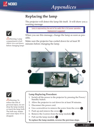 Page 3535
... English
Appendices
Replacing the lamp
The projector will detect the lamp life itself.  It will show you a 
warning message 
“
”
When you see this message, change the lamp as soon as pos-
sible.
Make sure the projector has cooled down for at least 30 
minutes before changing the lamp. 
Warning: Lamp 
compartment is hot!
Allow it to cool down 
before changing lamp!
Warning: To 
reduce the risk of 
personal injury, do not 
drop the lamp module 
or touch the lamp bulb. 
The bulb may shatter 
and cause...