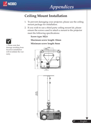 Page 37Please note that 
damage resulting from 
incorrect installation 
will invalidate the war-
ranty.
Ceiling Mount Installation
1.  To prevent damaging your projector, please use the ceiling 
mount package for installation.
2.  If you wish to use a third party ceiling mount kit, please 
ensure the screws used to attach a mount to the projector 
meet the following speciﬁcations:
Screw type: M2.6
Maximum screw length: 10mm
Minimum screw length: 8mm

37
... English
Appendices 