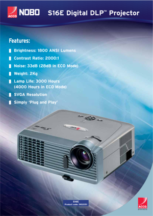 Page 1S16E Digital DLP™Projector
Fe a t u r e s :
Brightness: 1800 ANSI Lumens
Contrast Ratio: 2000:1
Noise: 33dB (28dB in ECO Mode)
Weight: 2Kg
Lamp Life: 3000 Hours
(4000 Hours in ECO Mode)
SVGA Resolution
Simply ‘Plug and Play’
S16E
Product code: 1902051 
