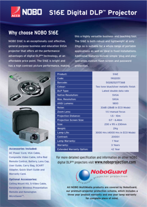Page 2All NOBO MultiMedia products are covered by NoboGuard,
our premium projector protection scheme, which includes a
three year product warranty and one year lamp warranty
for complete piece of mind.
Product:S16E
Code:1902051
Barcode:5028252177368
Colour:Two tone blue/silver metallic finish
DLP Type:Latest double data rate
Native Resolution:SVGA
Max. Resolution:SXGA
ANSI Lumens:1800
Noise:33dB (28dB in ECO Mode)
Zoom Lens:1:1.1 manual focus
Projection Distance:1.5 - 10m
Projection Screen Size:0.7 - 6.46m...
