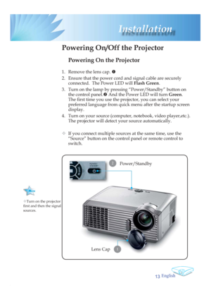 Page 13English
13
 Installation
Powering On the Projector
1.  Remove the lens cap. n
2.  Ensure that the power cord and signal cable are securely 
connected.  The Power LED will Flash Green.
3.  Turn on the lamp by pressing “Power/Standby” button on 
the control panel.o And the Power LED will turn Green.
The ﬁ  rst time you use the projector, you can select your 
preferred language from quick menu after the startup screen 
display.
4.  Turn on your source (computer, notebook, video player,etc.).  
The projector...