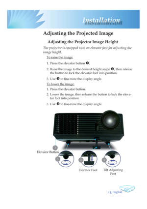Page 15English
15
 Installation
 Adjusting the Projected Image
Adjusting the Projector Image Height
Tilt Adjusting 
Feet Elevator Foot
23
Elevator Button
The projector is equipped with an elevator foot for adjusting the 
image height.
  To raise the image:
1.  Press the elevator button 
n.
2.  Raise the image to the desired height angle o, then release 
the button to lock the elevator foot into position.
3. Use 
p to ﬁ  ne-tune the display angle. 
  To lower the image:
1.  Press the elevator button.
2.  Lower...
