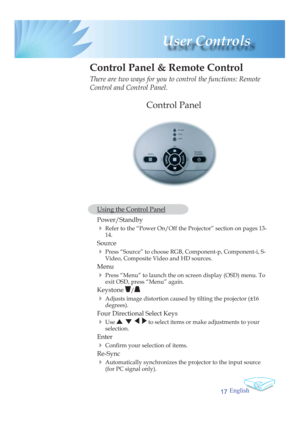 Page 17English
17
 User  Controls
 Control Panel & Remote Control
There are two ways for you to control the functions: Remote 
Control and Control Panel.
  Using the Control Panel
 Power/Standby  
4 Refer to the “Power On/Off the Projector” section on pages 13-
14.
 
Source  
4 Press “Source” to choose RGB, Component-p, Component-i, S-
Video, Composite Video and HD sources.
 
Menu 
4 Press “Menu” to launch the on screen display (OSD) menu. To 
exit OSD, press “Menu” again.
 Keystone /
4 Adjusts image distortion...