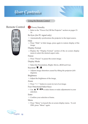 Page 18English
18
User Controls
  Using the Remote Control
         Power/Standby
 4 Refer to the “Power On/Off the Projector” section on pages 13-
14.
  Re-Sync (for PC signal only)
 4 Automatically synchronizes the projector to the input source.
 Hide
 4 Press “Hide” to hide image, press again to restore display of the 
image.
 Display Format
 
4Display the “Display Format” section of the on screen display 
menu to select the desired aspect ratio.
 Freeze
 
4 Press “Freeze” to pause the screen image.
 Display...