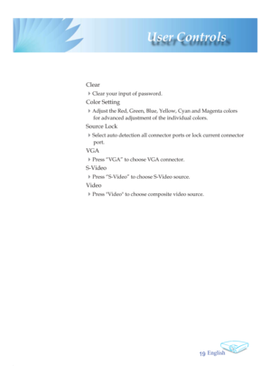 Page 19English
19
 User  Controls
 Clear
 
4Clear your input of password.
 Color Setting
 
4Adjust the Red, Green, Blue, Yellow, Cyan and Magenta colors 
for advanced adjustment of the individual colors.
 Source Lock
 
4Select auto detection all connector ports or lock current connector 
port.
 VGA
 4Press “VGA” to choose VGA connector.
 S-Video
 4Press “S-Video” to choose S-Video source.
 Video
 4Press Video to choose composite video source. 
