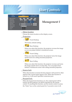 Page 23English
23
 User  Controls
 Menu location
Choose the menu location on the display screen.
 Projection
 4    Front-Desktop
The factory default setting.
 
4    Rear-Desktop 
When you select this function, the projector reverses the image 
so you can project behind a translucent screen.
 
4    Front-Ceiling 
When you select this function, the projector turns the image 
upside down for ceiling-mounted projection.
 
4    Rear-Ceiling 
When you select this function, the projector reverses and turns 
the image...