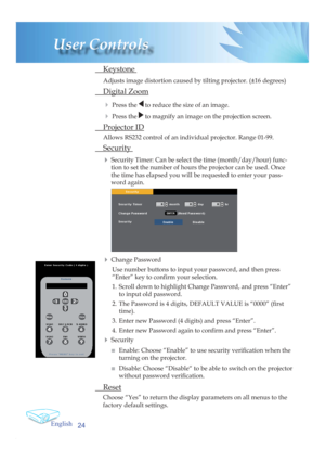 Page 24English
24
User Controls
 Keystone 
Adjusts image distortion caused by tilting projector. (±16 degrees)
 Digital Zoom
4 
Press the  to reduce the size of an image.
4 Press the  to magnify an image on the projection screen.
 Projector ID
Allows RS232 control of an individual projector. Range 01-99.
 Security 
4 
Security Timer: Can be select the time (month/day/hour) func-
tion to set the number of hours the projector can be used. Once 
the time has elapsed you will be requested to enter your pass-
word...