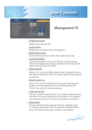 Page 25English
25
 User  Controls
 Projection hours
Displays the projection time.
 Lamp hours
Displays the cumulative lamp operating time.
  Reset lamp hours
Resets the lamp life hour counter after replacing the lamp. 
 Lamp Reminder
Choose this function to show or to hide the warning message 
when the changing lamp message is displayed. The message will 
appear 30 hours before end of life.
 High altitude
Choose “On” to turn on High Altitude mode. Operates the fans at 
full speed continuously to allow for...