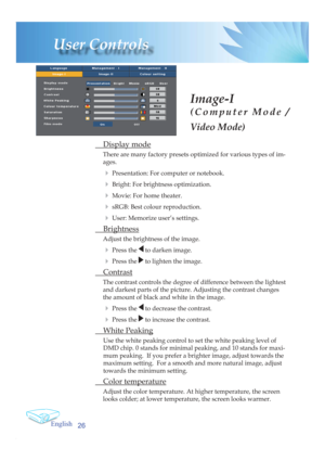 Page 26English
26
User Controls
Image-I
(Computer Mode / 
Video Mode)
 Display mode
There are many factory presets optimized for various types of im-
ages.
4 Presentation: For computer or notebook.
4 Bright: For brightness optimization.
4 Movie: For home theater.
4 sRGB: Best colour reproduction.
4 User: Memorize user’s settings.
 Brightness
Adjust the brightness of the image.
4 Press the  to darken image.
4 Press the  to lighten the image.
 Contrast
The contrast controls the degree of difference between the...