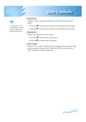 Page 27English
27
 User  Controls
 Saturation
Adjusts a video image from black and white to fully saturated 
colour.
4 Press  the  to decrease the amount of saturation in the image.
4 Press the  to increase the amount of saturation in the image.
 Sharpness 
Adjusts the sharpness of the image.
4 Press  the  to decrease the sharpness.
4 Press  the  to increase the sharpness.
 Film mode 
Choose “On” to turn on Film Mode to eliminate the sawtooth edge 
on the projected image (if any) when the DVD movie format is...