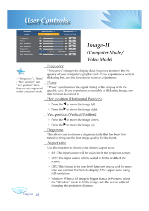 Page 28English
28
User Controls
Image-II
(Computer Mode / 
Video Mode)
 Frequency
“Frequency”changes the display data frequency to match the fre-
quency of your computer’s graphic card. If you experience a vertical 
ﬂ  ickering bar, use this function to make an adjustment.
 Phase
“Phase” synchronizes the signal timing of the display with the 
graphic card. If you experience an unstable or ﬂ  ickering image, use 
this function to correct it.
  Hor. position (Horizontal Position)
4 
Press the  to move the image...