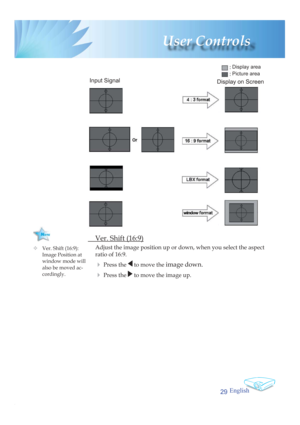 Page 29English
29
 User  Controls
  Ver. Shift (16:9)
Adjust the image position up or down, when you select the aspect 
ratio of 16:9.
4 Press the  to move the image down.
4 Press the  to move the image up.
