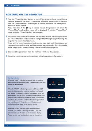 Page 12
12 INSTALLATION
POWERING OFF THE PROJECTOR
1Press the “Power/Standby” button to turn off the projector lamp, you will see a
message “Power off the lamp? Picture Mute” displayed on the projector’s screen.
Press the “Power/Standby” button again to confirm, otherwise the mes\
sage will
disappear after 5 seconds. 
Please note that if the  key is pressed instead, the projector will enter the
“Picture Mute” mode and no image will be displayed. To exit the “Picture Mute”
mode, press the “Power/Standby” button...