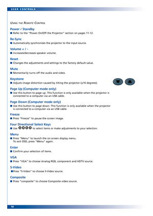 Page 16
16 USER CONTROLS
USING THEREMOTECONTROL
Power / Standby
Refer to the “Power On/Off the Projector” section on pages 1112. 
ReSync
Automatically synchronises the projector to the input source.
Volume + / 
Increases/decreases speaker volume.
Reset 
Changes the adjustments and settings to the factory default value. 
Mute
Momentarily turns off the audio and video.
Keystone
Adjusts image distortion caused by tilting the projector (±16 degree\
s). 
Page Up (Computer mode only)
Use this button to page up. This...