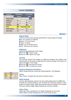 Page 19
19
USER CONTROLS
Computer / Video Mode
IMAGEI
Display Mode
There are many factory presets optimized for various types of images. 
PC : For computer or notebook.
Movie : For home theatre.
Game : For game.
sRGB : For PC standar
d colour.
User : Memorise user ’s settings.
Brightness
Adjusting the brightness of the image. 
Press the   to darken image.
Press the   to lighten the image.
Contrast
The contrast controls the degree of difference between the lightest and
darkest par ts of the pictur e. Adjusting...