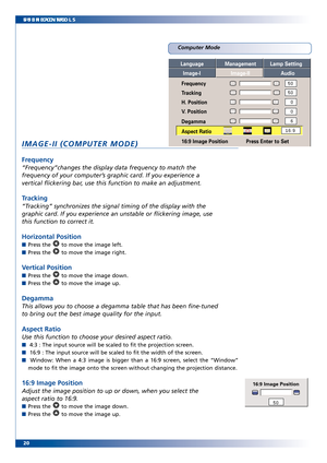 Page 20
20 SUBHEADING
USER CONTROLS
Computer Mode
IMAGEII (COMPUTER MODE)
Frequency
“Frequency”changes the display data frequency to match the
frequency of your computer’s graphic card. If you experience a
vertical flickering bar, use this function to make an adjustment. 
Tracking
“Tracking” synchr onizes the signal timing of the display with the
graphic car d. If you experience an unstable or flickering image, use
this function to correct it.
Horizontal Position
Press the  to move the image left.
Press the  to...