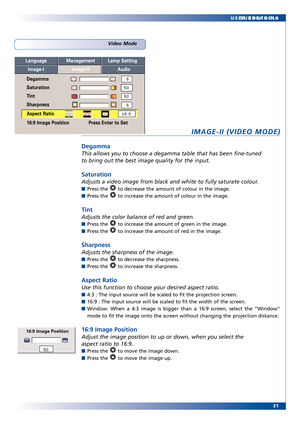 Page 21
21
SUBHEADING
USER CONTROLS
IMAGEII (VIDEO MODE)
Degamma
This allows you to choose a degamma table that has been finetuned
to bring out the best image quality for the input.
Saturation
Adjusts a video image from black and white to fully saturate colour.
Pr
ess the  to decrease the amount of colour in the image.
Press the  to increase the amount of colour in the image.
Tint
Adjusts the color balance of r ed and green.
Press the  to increase the amount of green in the image.
Press the  to increase the...