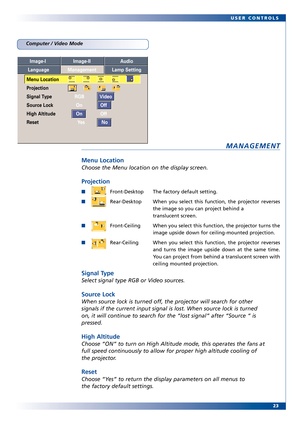 Page 23
23
USER CONTROLS
MANAGEMENT
Menu Location
Choose the Menu location on the display screen.
Projection
FrontDesktop The factory default setting.
Rear
Desktop When you select this function, the projector reverses
the image so you can project behind a 
translucent scr een.
FrontCeiling When you select this function, the pr ojector turns the
image upside down for ceilingmounted projection.
RearCeiling When you select this function, the projector reverses and turns the image upside down at the same time.
You...