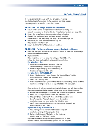 Page 25
25
APPENDICES
TROUBLESHOOTING
If you experience tr
ouble with the projector, refer to
the following information. If the problem persists, please
contact your local reseller or service centre.
PROBLEM No image appears on the screen
Ensure all the cables and power connections are correctly and
securely connected as described in the “Installation” section (se\
e page 10).
Ensure the pins of connectors are not crooked or broken.
Check if the projection lamp has been securely installed. 
Please refer to the...