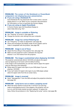 Page 26
26 APPENDICES
PROBLEM: The screen of the Notebook or PowerBook
computeris not displaying your presentation.
If you are using a Notebook PC:
Some Notebook PCs may deactivate their scr eens when a second
display device is in use. Refer to your computer’s documentation
for information on how to reactivate the monitor display.
If you are using an Apple PowerBook:
In Control Panels, open the PowerBook Display to 
select Video Mirroring “On”.
PROBLEM Image is unstable or flickering
Use “T racking” to correct...