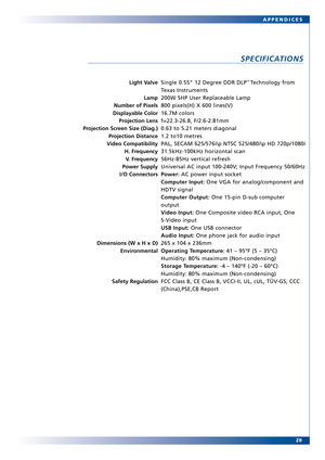 Page 29
29
APPENDICES
SPECIFICATIONS
Light V
alve
Lamp
Number of Pixels
Displayable Color Projection Lens
Projection Screen Size (Diag.)
Projection Distance
V ideo Compatibility
H. Frequency
V. Frequency
Power Supply
I/O Connectors
Dimensions (W x H x D) Environmental
Safety RegulationSingle 0.55 12 Degr ee DDR DLP™ Technology from
Texas Instruments
200W SHP User Replaceable Lamp
800 pixels(H) X 600 lines(V)
16.7M colors
f=22.326.8, F/2.62.81mm
0.63 to 5.21 meters diagonal
1.2 to10 metres
P AL, SECAM 625/576i\p...