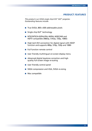 Page 5
5
INTRODUCTION
PRODUCT FEATURES
This pr
oduct is an SVGA single chip 0.55” DLP™projector.
Outstanding features include:
True SVGA, 800 x 600 addressable pixels
Single chip DLP™technology
NTSC/NTSC4.43/PAL/PALM/PALN/SECAM and
HDTV compatible (480i/p, 576i/p, 720p, 1080i)
Hightech DVI connection for digital signal with HDCP
function and supports 480p, 576p, 720p and 1080i
Full function remote control
User friendly multilingual onscreen display menu
Advanced digital keystone cor rection and high
quality...