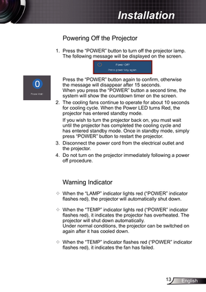 Page 13
3English

Installation

Warning Indicator
 When the “LAMP” indicator lights red (“POWER” indicator 
flashes red), the projector will automatically shut down.
 
  When the “TEMP” indicator lights red (“POWER” indicator 
flashes red), it indicates the projector has overheated. The 
projector will shut down automatically.
  Under normal conditions, the projector can be switched on 
again after it has cooled down. 
 When the “TEMP” indicator flashes red (“POWER” indicator 
flashes red), it indicates...