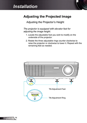 Page 14
4English

Installation

 Adjusting	the	Projected	Image
Adjusting the Projector’s Height 
The	projector	is	equipped	with	elevator	feet	for	
adjusting	the	image	height.
. Locate the adjustable foot you wish to modify on the 
underside of the projector. 
2. Rotate the three adjustable rings counter clockwise to 
raise the projector or clockwise to lower it. Repeat with the 
remaining feet as needed.
Tilt-Adjustment Feet
Tilt-Adjustment Ring 