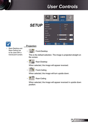 Page 29
29English

User Controls

SETUP
 Projection
    Front-Desktop
This is the default selection. The image is projected straight on 
the screen.
    Rear-Desktop
When selected, the image will appear reversed.
    Front-Ceiling 
When selected, the image will turn upside down.
    Rear-Ceiling 
When selected, the image will appear reversed in upside down 
position.
	Rear-Desktop and Rear-Ceiling are to be used with a translucent screen. 