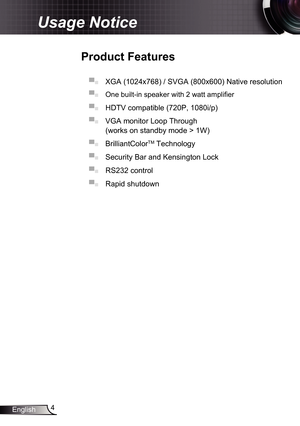 Page 4
4English

Usage Notice
Product	Features
▀■ XGA (024x768) / SVGA (800x600) Native resolution
▀■  One built-in speaker with 2 watt amplifier
▀■ HDTV compatible (720P, 080i/p) 
▀■ VGA monitor Loop Through  
(works on standby mode > W) 
▀■ BrilliantColorTM Technology 
▀■ Security Bar and Kensington Lock 
▀■ RS232 control 
▀■ Rapid shutdown  