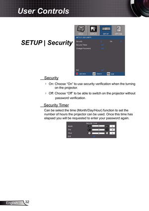 Page 32
32English

User Controls

SETUP | Security
 Security
 On: Choose “On” to use security verification when the turning 
on the projector.
 Off: Choose “Off” to be able to switch on the projector without 
password verification.
 Security Timer
Can be select the time (Month/Day/Hour) function to set the 
number of hours the projector can be used. Once this time has 
elapsed you will be requested to enter your password again. 