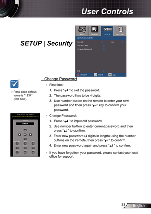 Page 33
33English

User Controls

SETUP | Security
 Change Password
 First time:
.  Press “
” to set the password.
2.  The password has to be 4 digits. 
3.  Use number button on the remote to enter your new 
password and then press “” key to confirm your 
password.
 Change Password:
.  Press “
” to input old password.
2.  Use number button to enter current password and then 
press “” to confirm. 
3.  Enter new password (4 digits in length) using the number 
buttons on the remote, then press “” to...