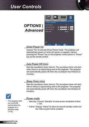 Page 36
36English

User Controls

OPTIONS | 
Advanced
 Direct Power On
Choose “On” to activate Direct Power mode. The projector will 
automatically power on when AC power is supplied, without 
pressing the “Power” key on the projector control panel or “Pow\
er” 
key on the remote control.
 Auto Power Off (min)
Sets the countdown timer interval. The countdown timer will start, 
when there is no signal being sent to the projector. The projector 
will automatically power off when the countdown has finished (in...