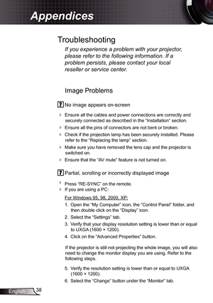 Page 38
38English

Appendices

Image Problems
 No image appears on-screen
 Ensure all the cables and power connections are correctly and 
securely connected as described in the “Installation” section.
 Ensure all the pins of connectors are not bent or broken.
 Check if the projection lamp has been securely installed. Please 
refer to the “Replacing the lamp” section.
 Make sure you have removed the lens cap and the projector is 
switched on.
 Ensure that the “AV mute” feature is not turned on.
 Partial,...