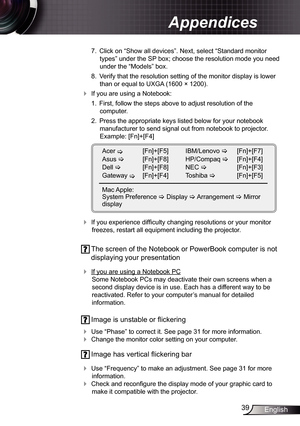 Page 39
39English

Appendices

 7.  Click on “Show all devices”. Next, select “Standard monitor 
types” under the SP box; choose the resolution mode you need 
under the “Models” box. 
  8.  Verify that the resolution setting of the monitor display is lower 
than or equal to UXGA (600 × 200). 
 If you are using a Notebook:
 .  First, follow the steps above to adjust resolution of the 
 
computer.
  2.  Press the appropriate keys listed below for your notebook 
manufacturer to send signal out from...