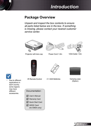 Page 5
5English

Introduction
Power Cord .8m
IR Remote Control
	Package	Overview
Unpack	and	inspect	the	box	contents	to	ensure	
all	parts	listed	below	are	in	the	box.	If	something	
is	missing,	please	contact	your	nearest	customer	
service	center.
Documentation : 
	User’s Manual
	Warranty Card
	Quick Start Card
	WEEE Card  (for EMEA only)
	Due to different applications in each country, some regions may have different accessories.
2 × AAA Batteries
Projector with lens cap VGA Cable .8m
Carrying...