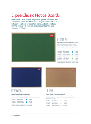 Page 40 Elipse Classic Oak Felt Notice Board
 Felt is colourfast to BS1006. 2 colours available. 
Surface accepts pins or Velcro®. Light oak-eﬀ ect 
frame for a traditional look. Wall ﬁ xing kit included.
30135004  900 x 600mm O £49.95
30135005  1200 x 900mm O £73.95
30138967  1800 x 1200mm O £159.95
30135002  900 x 600mm O £49.95
30135003  1200 x 900mm O £73.95
30138966  1800 x 1200mm O £159.95
35034754  Velcro® Spots  
Box 100  22mm 0 £10.45
40  |  Displaying
Elipse Classic Notice Boards
Nobo Elipse Classic...