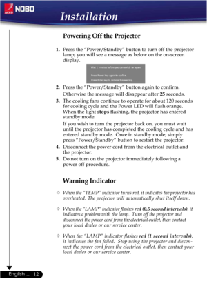 Page 1212English ...
Installation
Warning Indicator
™When the “TEMP” indicator turns red, it indicates the projector has
overheated. The projector will automatically shut itself down.
™When the “LAMP” indicator flashes red (0.5 second intervals), it
indicates a problem with the lamp.  Turn off the projector and
disconnect the power cord from the electrical outlet, then contact
your local dealer or our service center.
™When the “LAMP” indicator flashes red (1 second intervals),
it indicates the fan failed.  Stop...