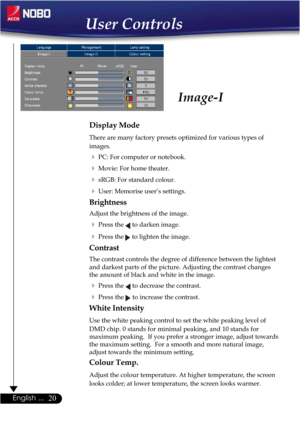 Page 2020English ...
Image-I
Display Mode
There are many factory presets optimized for various types of
images.
PC: For computer or notebook.
Movie: For home theater.
sRGB: For standard colour.
User: Memorise user’s settings.
Brightness
Adjust the brightness of the image.
Press the  to darken image.
Press the  to lighten the image.
Contrast
The contrast controls the degree of difference between the lightest
and darkest parts of the picture. Adjusting the contrast changes
the amount of black and white in...