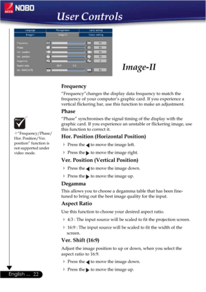 Page 2222English ...
Frequency
“Frequency”changes the display data frequency to match the
frequency of your computer’s graphic card. If you experience a
vertical flickering bar, use this function to make an adjustment.
Phase
“Phase” synchronises the signal timing of the display with the
graphic card. If you experience an unstable or flickering image, use
this function to correct it.
Hor. Position (Horizontal Position)
Press the  to move the image left.
Press the  to move the image right.
Ver. Position...