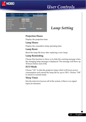 Page 2525... English
Projection Hours
Display the projection time.
Lamp Hours
Display the cumulative lamp operating time.
Lamp Reset
Reset the lamp life hour after replacing a new lamp.
Lamp Reminding
Choose this function to show or to hide the warning message when
the changing lamp message is displayed. The message will show up
30 hours before end of life.
ECO Mode
Choose “On” to dim the projector lamp which will lower power
consumption and extend the lamp life by up to 130%. Choose ”Off”
to return to normal...