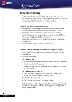 Page 2626English ...
Appendices
Problem: No image appears on screen.
Ensure all the cables and power connections are correctly and
securely connected as described in the “Installation” section.
Ensure the pins of connectors are not crooked or broken.
Check if the projection lamp has been securely installed. Please
refer to the “Replacing the lamp” section.
Make sure you have removed the lens cap and the projector is
switched on.
Ensure that the “Hide” feature is not turned on.
Problem: Partial, scrolling...