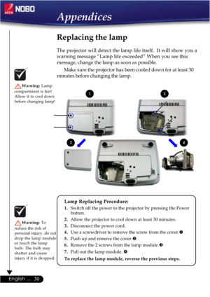 Page 3030English ...
Replacing the lamp
The projector will detect the lamp life itself.  It will show you a
warning message “Lamp life exceeded” When you see this
message, change the lamp as soon as possible.
Make sure the projector has been cooled down for at least 30
minutes before changing the lamp.
Warning: Lamp
compartment is hot!
Allow it to cool down
before changing lamp!
Warning:To
reduce the risk of
personal injury, do not
drop the lamp module
or touch the lamp
bulb. The bulb may
shatter and cause...
